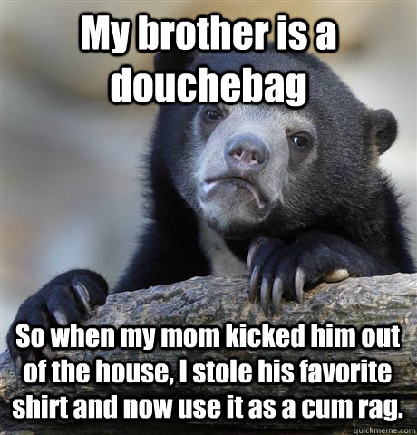 My brother is a douchebag So when my mom kicked him out of the house, I stole his favorite shirt and now use it as a cum rag.  Confession Bear