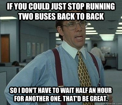 If you could just stop running two buses back to back so I don't have to wait half an hour for another one. that'd be great.  Bill lumberg