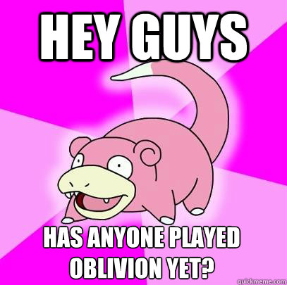 Hey guys has anyone played 
oblivion yet?  Slowpoke