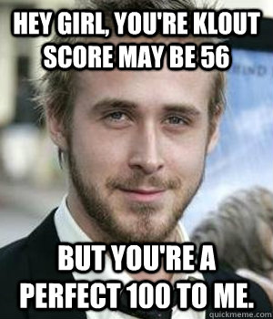 Hey girl, you're klout score may be 56 but you're a perfect 100 to me. - Hey girl, you're klout score may be 56 but you're a perfect 100 to me.  Ryan Gosling