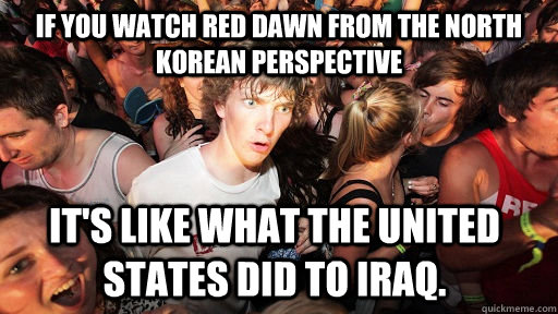 if you watch red dawn from the north korean perspective it's like what the united states did to iraq. - if you watch red dawn from the north korean perspective it's like what the united states did to iraq.  Sudden Clarity Clarence