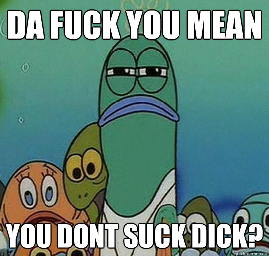 Da fuck you mean you dont suck dick? - Da fuck you mean you dont suck dick?  Serious fish SpongeBob