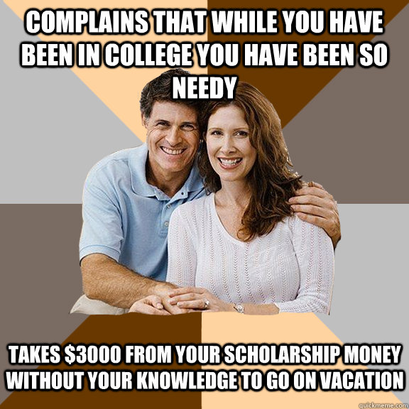 Complains that while you have been in college you have been so needy Takes $3000 from your scholarship money without your knowledge to go on vacation  Scumbag Parents