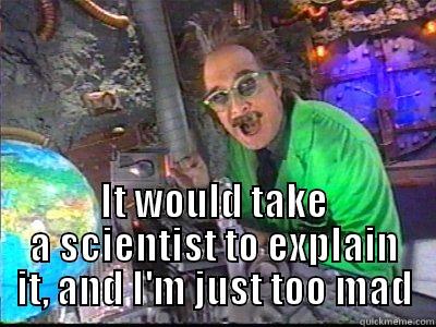 It would take a scientist to explain it, and I'm just too mad -  IT WOULD TAKE A SCIENTIST TO EXPLAIN IT, AND I'M JUST TOO MAD Misc