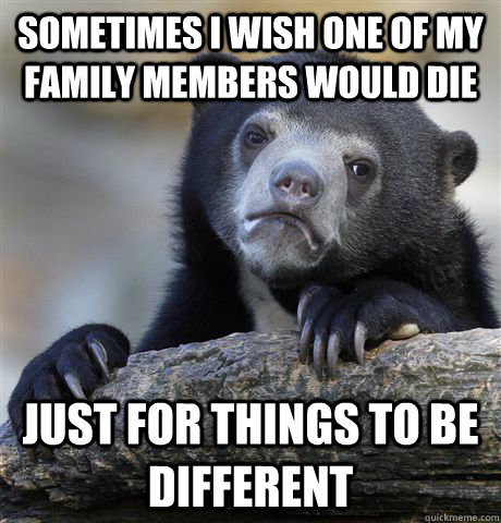 Sometimes i wish one of my family members would die just for things to be different  Confession Bear