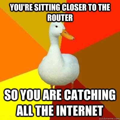 You're sitting closer to the router So you are catching all the internet  Tech Impaired Duck