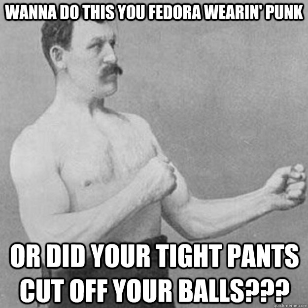 wanna do this you fedora wearin' punk OR DID YOUR TIGHT PANTS CUT OFF YOUR BALLS???  overly manly man