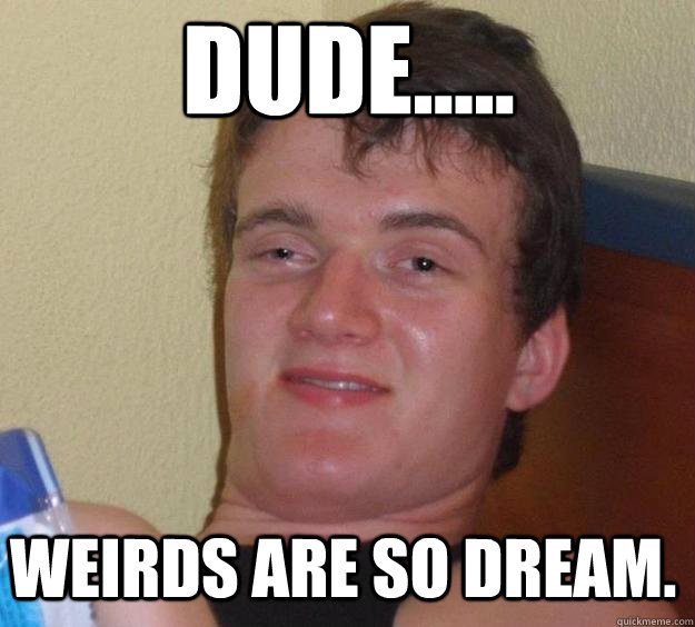 DUDE..... WEIRDS ARE SO DREAM.  Over-Stoned Dave