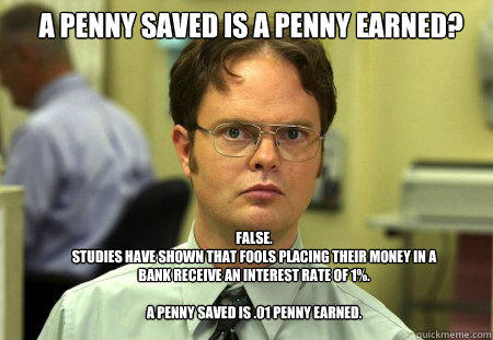 A penny saved is a penny earned? False.
Studies have shown that fools placing their money in a bank receive an interest rate of 1%.

A penny saved is .01 penny earned.  Schrute
