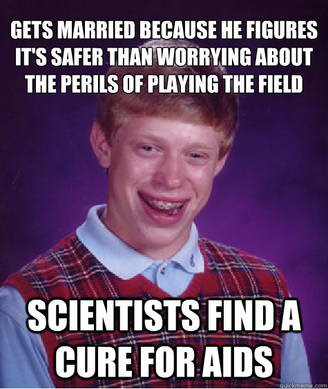 Gets married because he figures it's safer than worrying about the perils of playing the field
 scientists find a cure for aids  Bad Luck Brian