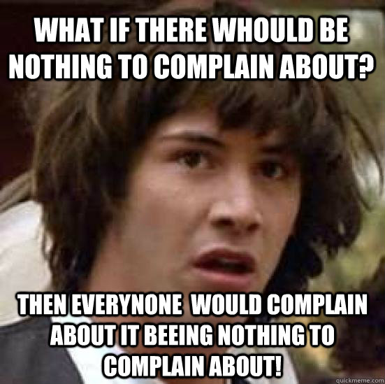 What if there whould be nothing to complain about? then everynone  would complain about it beeing nothing to complain about!  conspiracy keanu