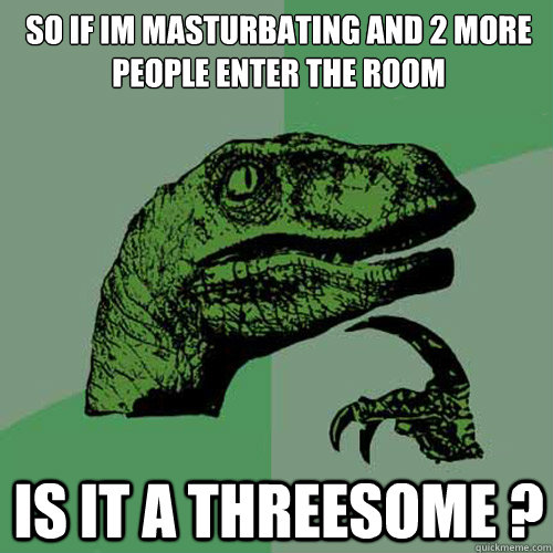 SO IF IM MASTURBATING AND 2 MORE PEOPLE ENTER THE ROOM IS IT A THREESOME ? - SO IF IM MASTURBATING AND 2 MORE PEOPLE ENTER THE ROOM IS IT A THREESOME ?  Philosoraptor