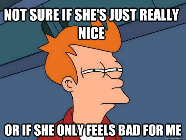 Not sure if she's just really nice Or if she only feels bad for me  Futurama Fry