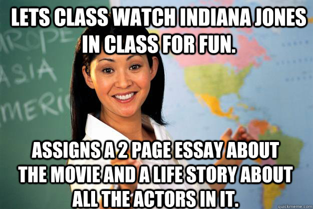 Lets class watch indiana jones in class for fun. assigns a 2 page essay about the movie and a life story about all the actors in it.  Unhelpful High School Teacher