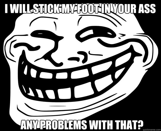 I WILL STICK MY FOOT IN YOUR ASS ANY PROBLEMS WITH THAT? - I WILL STICK MY FOOT IN YOUR ASS ANY PROBLEMS WITH THAT?  Trollface