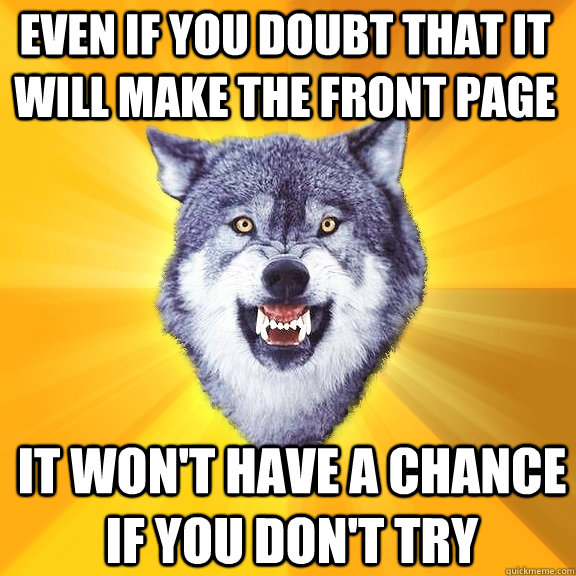 Even if you doubt that it will make the front page It won't have a chance if you don't try  Courage Wolf