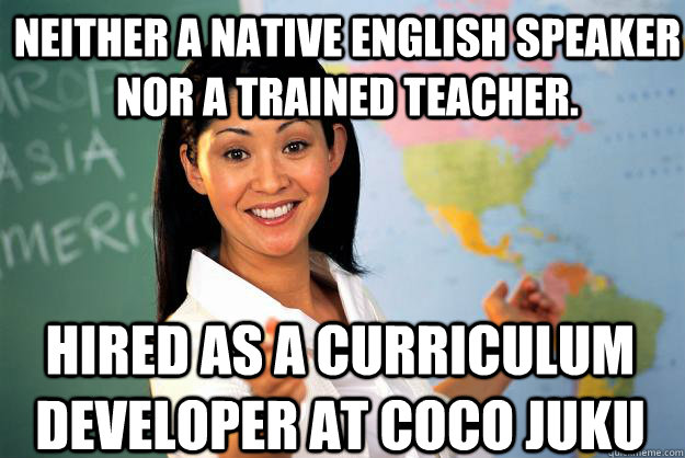 Neither a native English speaker nor a trained teacher. Hired as a curriculum developer at CoCo Juku  Unhelpful High School Teacher