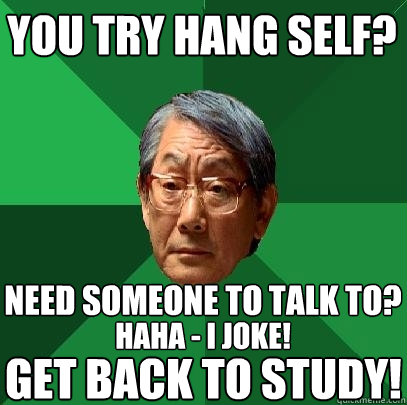 you try hang self? need someone to talk to? haha - i joke! get back to study!  High Expectations Asian Father