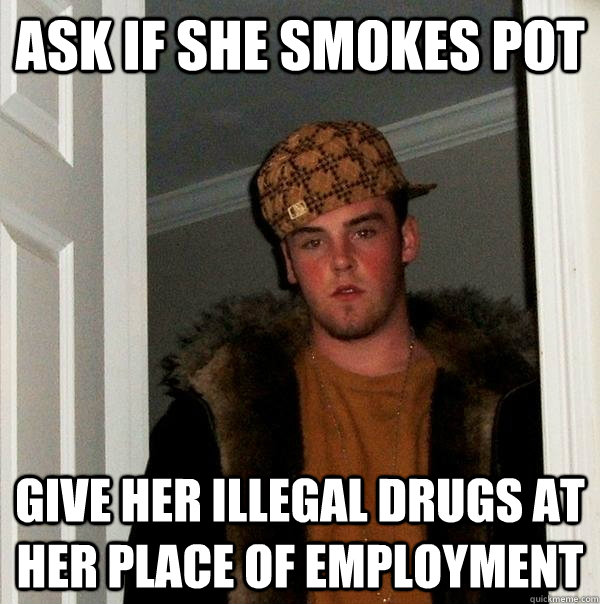 ASK IF SHE SMOKES POT GIVE HER ILLEGAL DRUGS AT HER PLACE OF EMPLOYMENT - ASK IF SHE SMOKES POT GIVE HER ILLEGAL DRUGS AT HER PLACE OF EMPLOYMENT  Scumbag Steve