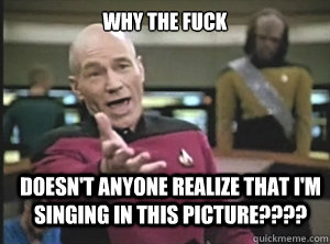 why the fuck doesn't anyone realize that I'm singing in this picture????  Annoyed Picard