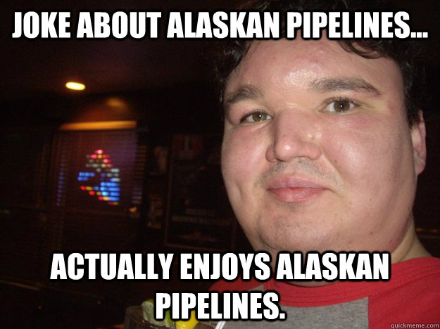 joke about Alaskan pipelines... actually enjoys Alaskan Pipelines. - joke about Alaskan pipelines... actually enjoys Alaskan Pipelines.  Misc