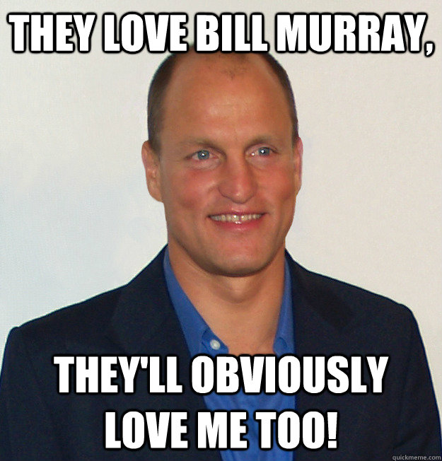 they love bill murray, they'll obviously love me too!  Scumbag Woody Harrelson