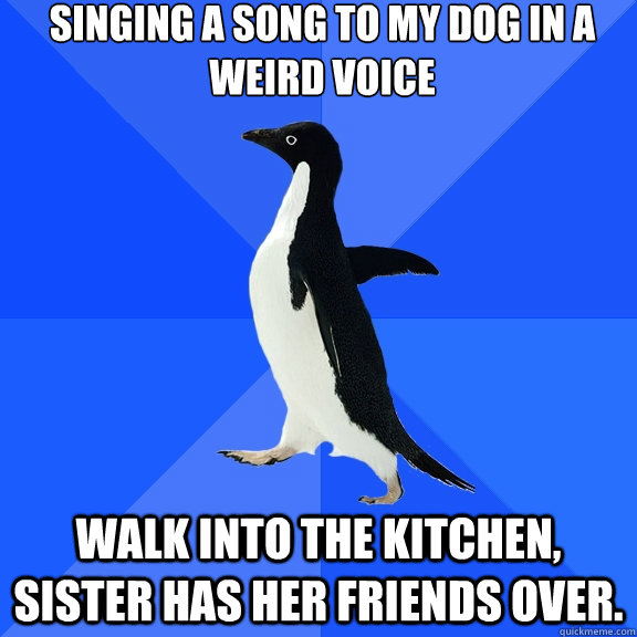 singing a song to my dog in a weird voice walk into the kitchen, sister has her friends over.  Socially Awkward Penguin