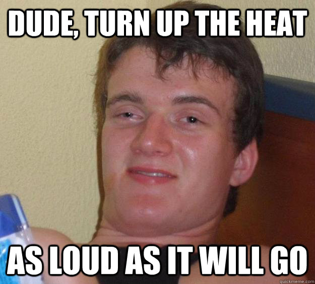 Dude, turn up the heat as loud as it will go  10 Guy