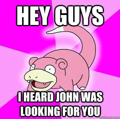 Hey guys I heard John was looking for you  Slowpoke