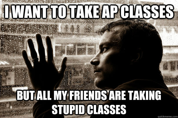 I want to take Ap classes But all my friends are taking stupid classes - I want to take Ap classes But all my friends are taking stupid classes  Over-Educated Problems