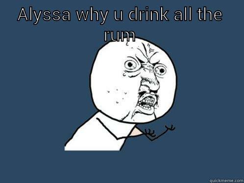 ALYSSA WHY U DRINK ALL THE RUM  Y U No