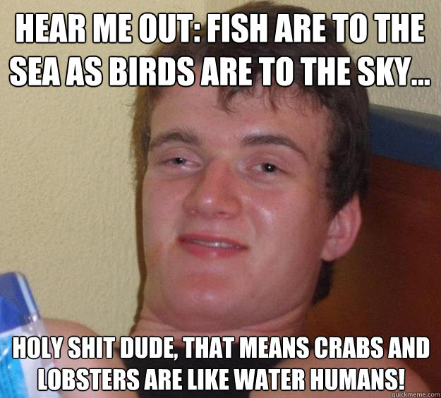 Hear me out: Fish are to the sea as birds are to the sky... Holy shit dude, that means crabs and lobsters are like water humans!  10 Guy