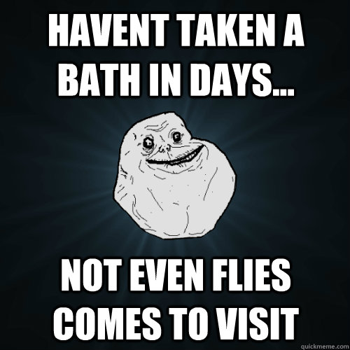 Havent taken a bath in days... Not even flies comes to visit  Forever Alone