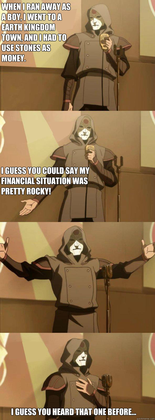 When I ran away as a boy, i went to a earth kingdom town, and i had to use stones as money. I guess you could say my financial situation was pretty rocky!  I guess you heard that one before... - When I ran away as a boy, i went to a earth kingdom town, and i had to use stones as money. I guess you could say my financial situation was pretty rocky!  I guess you heard that one before...  Bad Joke Amon