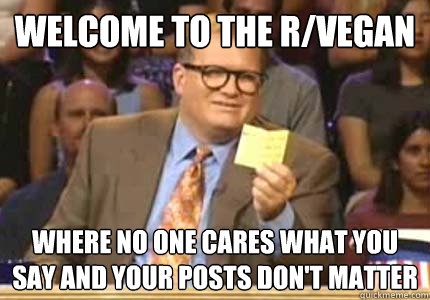 WELCOME TO the r/vegan where no one cares what you say and your posts don't matter  Whose Line