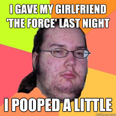 i gave my girlfriend 'the force' last night i pooped a little  Butthurt Dweller