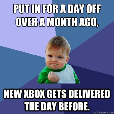 Put in for a day off over a month ago, new xbox gets delivered the day before.  Success Kid