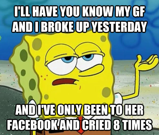 I'LL HAVE YOU KNOW MY GF AND I BROKE UP YESTERDAY AND I'VE ONLY BEEN TO HER FACEBOOK AND CRIED 8 TIMES - I'LL HAVE YOU KNOW MY GF AND I BROKE UP YESTERDAY AND I'VE ONLY BEEN TO HER FACEBOOK AND CRIED 8 TIMES  Tough Spongebob