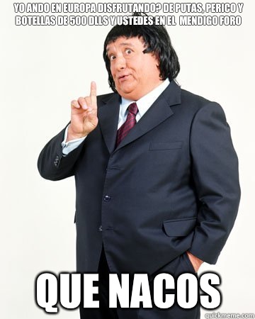 Yo ando en europa disfrutando? De putas, perico y botellas de 500 dlls y ustedes en el  mendigo foro que nacos - Yo ando en europa disfrutando? De putas, perico y botellas de 500 dlls y ustedes en el  mendigo foro que nacos  El Pirruris