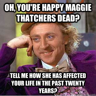 Oh, you're happy Maggie thatchers dead?  tell me how she has affected your life in the past twenty years?  Condescending Wonka