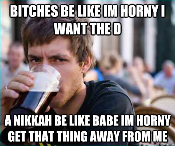 bitches be like im horny i want the D A NIKKAH BE LIKE BABE IM HORNY GET THAT THING AWAY FROM ME   Lazy College Senior