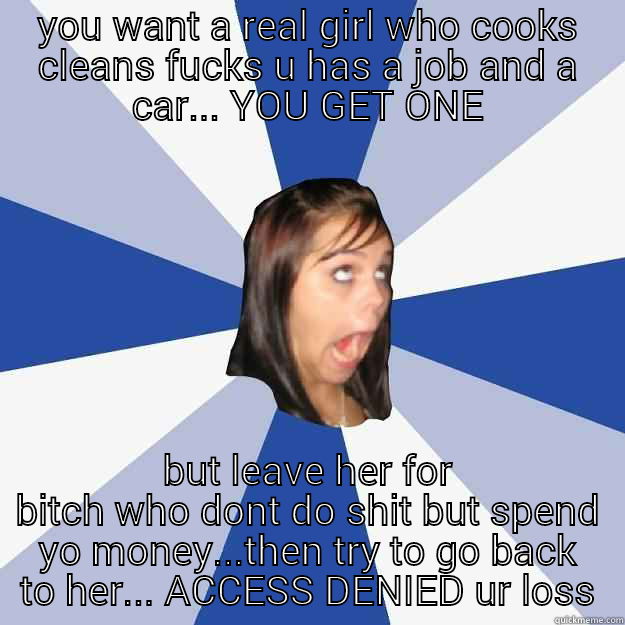 YOU WANT A REAL GIRL WHO COOKS CLEANS FUCKS U HAS A JOB AND A CAR... YOU GET ONE BUT LEAVE HER FOR BITCH WHO DONT DO SHIT BUT SPEND YO MONEY...THEN TRY TO GO BACK TO HER... ACCESS DENIED UR LOSS Annoying Facebook Girl