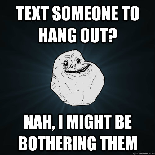 text someone to hang out? nah, i might be bothering them  Forever Alone