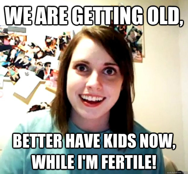 We are getting old, Better have kids now, while I'm fertile!  Overly Attached Girlfriend