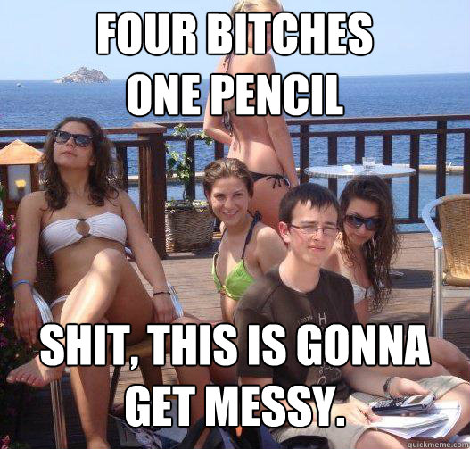 FOUR BITCHES
ONE PENCIL SHIT, THIS IS GONNA
GET MESSY.  Priority Peter