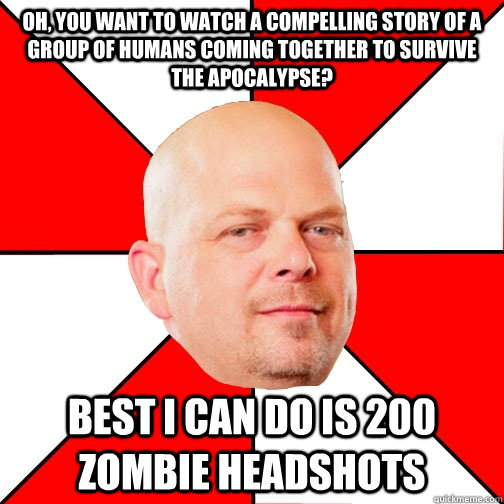 Oh, you want to watch a compelling story of a group of humans coming together to survive the apocalypse? Best I can do is 200 zombie headshots  Pawn Star