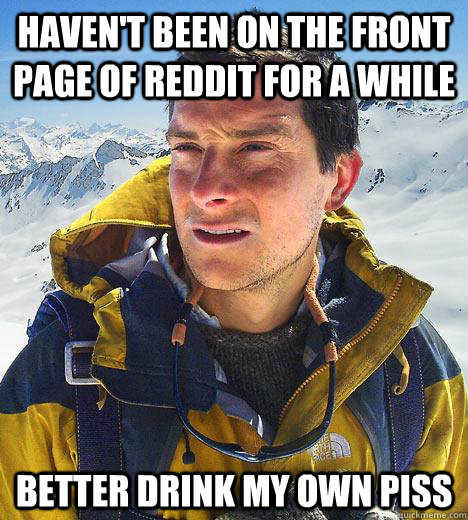 HAVEN'T BEEN ON THE FRONT PAGE OF REDDIT FOR A WHILE BETTER DRINK MY OWN PISS - HAVEN'T BEEN ON THE FRONT PAGE OF REDDIT FOR A WHILE BETTER DRINK MY OWN PISS  Bear Grylls