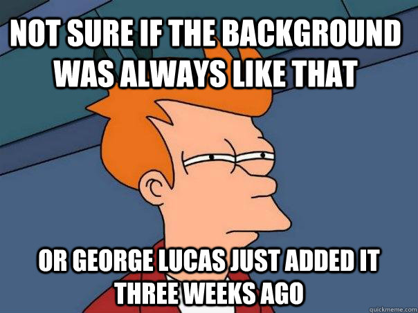 Not sure if the background was always like that or george lucas just added it three weeks ago  Futurama Fry