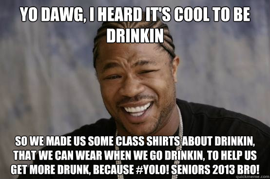 Yo dawg, i heard it's cool to be drinkin So we made us some class shirts about drinkin, that we can wear when we go drinkin, to help us get more drunk, because #YOLO! Seniors 2013 bro!  YO DAWG