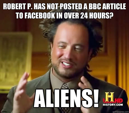 Robert P. has not posted a BBC article to facebook in over 24 hours?  Aliens!  Ancient Aliens